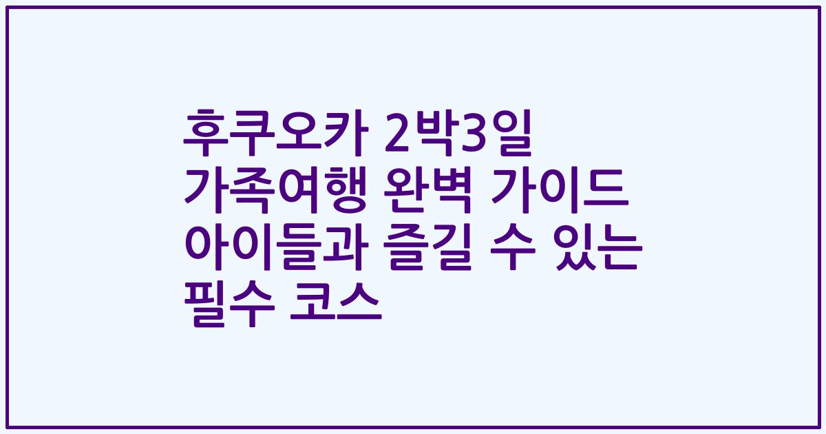 후쿠오카 2박3일 가족여행 완벽 가이드 아이들과 즐길 수 있는 필수 코스