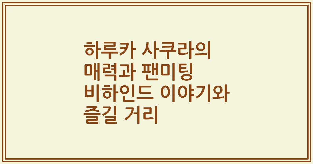 하루카 사쿠라의 매력과 팬미팅 비하인드 이야기와 즐길 거리